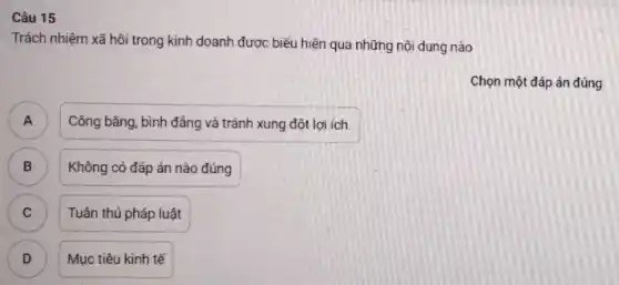 Câu 15
Trách nhiệm xã hôi trong kinh doanh được biểu hiện qua những nội dung nào
Chọn một đáp án đúng
A A
Công bằng, bình đẳng và tránh xung đột lợi ích.
B
Không có đáp án nào đúng
C C
Tuân thủ pháp luật
D )
Mục tiêu kinh tế