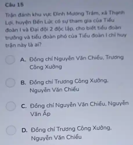 Câu 15
Trận đảnh khu vực Đình Mương Trám, xã Thạnh
Lợi, huyện Bến Lức có sự tham gia của Tiếu
đoàn I và Đ ai đội 2 độc lập, cho biết tiểu đoàn
trường và tiểu đoàn phó của Tiểu đoàn I chi huy
trận này là ai?
A. Đồng chí Nguyễn Vǎn Chiếu . Trường
Công Xưởng
B. Đồng chí Trương Công Xưởng,
Nguyễn Vǎn Chiểu
C. Đồng chí Nguyễn Vǎn Chiểu, Nguyễn
Vǎn Áp
D. Đồng chí Trương Công Xưởng,