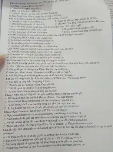 Câu 15:Vǎn kiện nào được coi như "Bộ luật ứng
xử' chung cho
Đông Nam Á với các đối tác bên ngoài?
A. Tuyên bố về sự Hoà hợp ASEAN.
B. Hiệp ước Thân thiện và Hợp táC.
C. Tuyên bố về Khu vực Hoà bình,Tự do và Trung lập.
D. Hiệp định Khung về tǎng cường hợp tác kinh tế ASEAN.
Câu 16: Sự kiện nào đánh dấu bước ngoặt về tổ chức của ASEAN?
A. Bru-nây gia nhập tổ chức ASEAN.
B. Thành lập Khu vực Mậu dịch tự do ASEAN.
D. Tầm nhìn Cộng đồng ASEAN 2025 được thông qua.
C. Hiệp ước Ba-li được kí kết nǎm 1976.
Câu 17:Đặc điểm nổi bật của tổ chức ASEAN trong giai đoạn
1967-1976 là gì?
B. Thành lập và bước đầu phát triển.
A. Hợp tác chặt chẽ với cơ cấu hoàn chỉnh.
D. Không có mâu thuẫn trong nội bộ tổ chứC.
C. Có sự thống nhất về đối nội và đối ngoại.
Câu 18:Hoàn thiện về cơ cấu tổ chức là đặc điểm của ASEAN trong giai đoạn nào?
A. Cộng đồng ASEAN được ra đời và phát triển.
B. Từ khi được thành lập sau Tuyên bố Bǎng CốC.
C. Sau khi kết nạp Campuchia là thành viên thứ 10.
D. Giai đoạn ASEAN được thành lập với 5 thành viên.
Câu 19:Nội dung nào là thách thức bên ngoài đối với tổ chức ASEAN?
A. Tình hình chính trị ở một số nước ASEAN còn phức tạp.
B. Cạnh tranh ảnh hưởng của các nước lớn đối với khu vựC.
C. Sự lớn mạnh và đe doạ của chủ nghĩa đế quốc phương Tây.
D. Tồn tại mâu thuẫn trong quan hệ song phương giữa các nướC.
Câu 20: Để thành lập tổ chức Hiệp hội các quốc gia Đông Nam Á, nǎm nước thành viên sáng lập đã
A. đề ra chiến lược phát triển kinh tế lấy xuất khẩu làm chủ đạo.
B. thống nhất gác lại những xung đột cũ, thúc đầy hợp tác khu vựC.
C. chấm dứt sự hợp tác với những nước ngoài khu vực Đông Nam A.
D. thiết lập những quan hệ song phương với các tổ chức khu vực kháC.
Câu 21:Nội dung nào là đặc điểm của tổ chức ASEAN từ nǎm 1976 đến nǎm 1999?
A. Xây dựng và phát triển Cộng đồng ASEAN.
B. Chuẩn bị cho sự ra đời của Cộng đồng ASEAN.
C. Thiết lập quan hệ chính trị ổn định trong khu vựC.
D. Sự hình thành và bước đầu phát triển của ASEAN.
Câu 22 : Sự ra đời của Hiệp hội các quốc gia Đông Nam Á đã phản ánh điều gì?
A. Bối cảnh ổn định của tình hình khu vực châu Á - Thái Bình Dương.
B. Toàn cầu hoá đã trở thành xu thế chủ đạo trên phạm vi toàn thế giới.
C. Nỗ lực chung của 5 nước sáng lập trong quá trình giải quyết xung đột.
D. Sự ủng hộ tích cực của các tổ chức khu vực đối với sự ra đời của ASEAN.
Câu 23: Quá trình ra đời của tổ chức ASEAN chứng tỏ điều gì?
A. Nguy cơ can thiệp vào khu vực của các cường quốc bên ngoài đã bị loại bỏ.
B. Những mâu thuẫn giữa các nước thành viên đã được giải quyết một cách triệt để.
C. Kinh tế - chính trị của các nước thành viên trong khu vực đã phát triển mạnh mẽ.
D. Thành lập tổ chức khu vực là vấn đề lớn , cần sự chuẩn bị và đồng thuận của các nướC.
Câu 24:Mục đích chính trị -an ninh của tổ chức ASEAN là thúc đầy hoà bình và ổn định khu vực dựa trên
cơ sở nào?
A. Tôn trọng quyền tự trị và các quyền lợi cơ bản của các nước thành viên.
B. Sức mạnh thực sự của mỗi quốc gia về kinh tế, chính trị , quân sự,vǎn hoá.
C. Tôn trọng công lí và nguyên tắc luật pháp trong quan hệ giữa các quốc gia.
D. Chung sống hoà bình và đảm bảo sự nhất trí của nǎm nước tham gia sáng lập.
t.
nuo