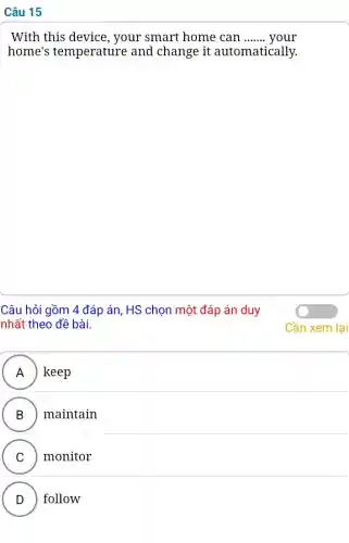 Câu 15
With this device , your smart home can __ your
home's temperature and change it automatically.
Câu hỏi gồm 4 đáp án, HS chọn một đáp án duy
nhất theo đề bài.
A ) ) keep
B maintain
C monitor
v
D follow
.