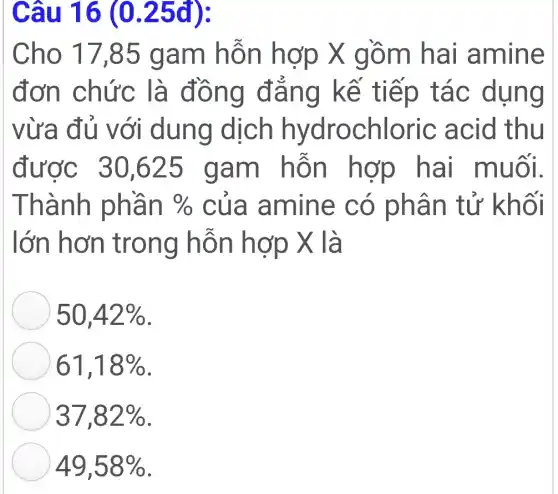 Câu 16 (0.25đ):
Cho 17,85 g am hỗn hợp X gồ m hai am ine
đơn chức là đông đàn g kế tiếp t ac dung
vừa du v ới dung dịch hydrochloric acid thu
được 30 ,625 g am al muol.
Thành ph an %  của am ine có phân tử khối
lớn hơn tron g hỗn hợp X là
50,42% 
61,18% 
37,82% 
49,58%