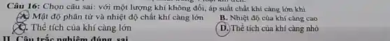 Câu 16: Chọn câu sai: với một lượng khí không đối, áp suất chất khí càng lớn khi
A. Mật độ phân tử và nhiệt độ chất khí càng lớn
B. Nhiệt độ của khí càng cao
Q. Thể tích của khí càng lớn
II Câu trắc nghiệm đúng sai
( D.)Thể tích của khí càng nhỏ