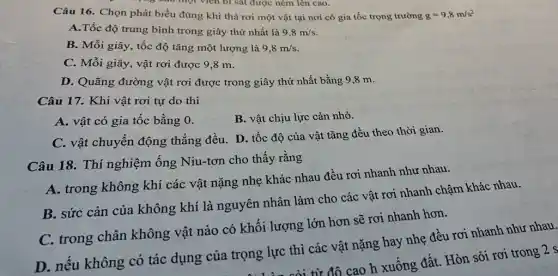 Câu 16. Chọn phát biểu đúng khi thả rơi một vật tại nơi có gia tốc trọng trường
g=9,8m/s^2
A.Tốc độ trung bình trong giây thứ nhất là
9,8m/s
B. Mỗi giây, tốc độ tǎng một lượng là
9,8m/s
C. Mỗi giây, vật rơi được 9,8 m.
D. Quãng đường vật rơi được trong giây thứ nhất bằng 9,8 m.
Câu 17. Khi vật rơi tự do thì
A. vật có gia tốc bằng 0.
B. vật chịu lực cản nhỏ.
C. vật chuyển động thẳng đều. D. tốc độ của vật tǎng đều theo thời gian.
Câu 18. Thí nghiệm Ống Niu-tơn cho thấy rằng
A. trong không khí các vật nặng nhẹ khác nhau đều rơi nhanh như nhau.
B. sức cản của không khí là nguyên nhân làm cho các vật rơi nhanh chậm khác nhau.
C. trong chân không vật nào có khối lượng lớn hơn sẽ rơi nhanh hơn.
D. nếu không có tác dụng của trọng lực thì các vật nặng hay nhẹ đều rơi nhanh như nhau.