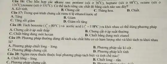 Câu 16: Cho hỗn hợp các alkane sau:pentane (sôi ở 36^circ C) , heptane (sacute (hat (o))i 0 98^circ C) , octane (sôi ở
126^circ C) ,nonane (sôi ở 151^circ C ). Có thể tách riêng các chất đó bằng cách nào sau đây
A. Kết tinh.
B. Chưng cất
C. Thǎng hoa.
Câu 17: Trong quá trình chưng cất rượu tỉ lệ ethanol/nước sẽ
A. Tǎng
B. Giảm
C. Tǎng rồi giảm
D. Giảm rồi tǎng
Câu 18: Tách benzene (t_(s)^0=80^circ C) và acetic acid (t_(s)^0=118^circ C) ra khỏi nhau có thể dùng phương pháp
A. Chưng cất ở áp suất thấp
C. Chiết bằng dung môi hexan
B. Chưng cất ở áp suất thường
D. Chiết bằng dung môi etanol
Câu 19 : Phương pháp thường dùng để tách các chất hữu cơ có hàm lượng nhỏ và khó tách ra khỏi nhau
là?
A. Phương pháp chiết lỏng - lỏng.
B. Phương pháp sắc kí cột .
C. Phương pháp chưng cất.
D. Phương pháp kết tinh
Câu 20: Ngâm rượu thuốc thuộc loại phương pháp tách biệt và tinh chế nào?
A. Chiết lỏng - lỏng.
C. Phương pháp chưng cất.
B. Chiết lỏng - rǎn.