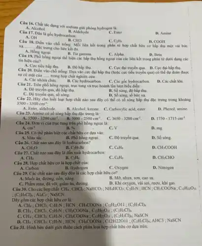 Câu 16. Chất tác dụng với sodium giải phóng hydrogen là:
A. Alcohol
B. Aldehyde
D. Amine
Câu 17. Đâu là gốc hydrocarbon:
C. Ester
A. OH
B. CHO
Câu 18. Điền vào chỗ trống: Mỗi liên kết trong phân tử hợp chất hữu cơ hấp thụ một vài bức
C. C_(2)H_(5)
D. COOH
xạ __ đặc trưng cho liên kết đó.
A. Hồng ngoai.
B. Tia gamma.
C. Alpha.
D. Beta
Câu 19. Phổ hồng ngoại thể hiện các hấp thụ hồng ngoại của các liên kết trong phân tử dưới dạng các
tín hiệu của?
A. Cực tiểu hấp thu.
B. Độ hấp thụ.
C. Cực đại truyền qua. D. Cực đại hấp thụ.
Câu 20. Điền vào chỗ trống: Dựa vào cực đại hấp thụ (hoặc cực tiểu truyền qua) có thể dự doán được
sự có mặt của __ trong hợp chất nghiên cứu:
A. Các nhóm chứC.
D. Các chất khí
B. Các hydrocarbon. C. Các gốc hydrocarbon.
Câu 21. Trên phổ hồng ngoại, trục tung và trục hoành lần lượt biểu diễn:
A. Độ truyền qua, độ hấp thụ.
B. Số sóng, độ hấp thụ.
C. Độ truyền qua , sô sóng.
D. Số sóng, số bức xạ.
Câu 22. Hãy cho biết loại hợp chất nào sau đây có thể có số sóng hấp thụ đặc trưng trong khoảng
3500-3300cm^-1
A. Ester, aldehyde.
B. Alcohol, ketone.
C. Carboxylic acid, ester
D. Phenol, amine
Câu 23. Amine có số sóng hấp thụ đặc trưng là:
3500-3200cm^-1
B 3000-2500cm^-1
C 3650-3200cm^-1
D 1750-1715cm^-1
Câu 24. Đơn vị của trục tung trên phổ hồng ngoại là:
A. cm^-1
B. % 
C. V
D. mg
Câu 25. Có thể phân biệt các chất hữu cơ dựa vào:
A. Màu sắC.
B. Phổ hồng ngoại.
C. Độ truyền qua.
D. Số sóng.
Câu 26. Chất nào sau đây là hydrocarbon?
A. CH_(2)O
B. C_(2)H_(5)Br
C. C_(6)H_(6)
D CH_(3)COOH
Câu 27. Chất nào sau đây là dẫn xuất hydrocarbon:
A. CH_(4)
B. C_(2)H_(6)
C. C_(6)H_(6)
D. CH_(3)CHO
Câu 28. Hợp chất hữu cơ là hợp chất của:
A. Carbon
B. Hydrogen
C. Oxygen
D. Nitrogen
Câu 29. Các chất nào sau đây đều là các hợp chất hữu cơ?
A. Muối ǎn, đường , cồn, xǎng.
B. Mỡ, nhựa, sơn , cao su.
C. Phẩm màu, đá vôi, giấm ǎn, đường.
D. Khi oxygen, vải sợi, rượu, khí gas.
Câu 30. Cho các hợp chất: CH_(4);CHCl_(3);NaHCO_(3);NH_(4)HCO_(3);C_(2)H_(7)N ; HCN ; CH_(3)COONa;C_(12)H_(22)O_(11)
(C_(2)H_(3)Cl)_(n);Al_(4)C_(3) ; NaSCN.
Dãy gôm các hợp chất hữu cơ là:
A. CH_(4);CHCl_(3);C_(2)H_(7)N : HCN ; CH_(3)COONa;C_(12)H_(22)O1l;(C_(2)H_(3)Cl)_(n)
B CH_(4);CHCl_(3);C_(2)H_(7)N;CH_(3)COONa;C_(12)H_(22)O_(11);(C_(2)H_(3)Cl)_(n)
c CH_(4);CHCl_(3);C_(2)H_(1)N;CH_(3)COONa;C_(12)H_(12)O_(11);(C_(2)H_(3)Cl)_(7);NaSCN
D. CH_(4);CHCl_(3);C_(2)H_(7)N ; HCN ; CH,COONa ; C12H22O11 ; (C_(2)H_(3)Cl)_(n) A14C3 ; NaSCN
Câu 31. Hình bên dưới giới thiệu cách phân loại hợp chất hữu cơ dựa trên: