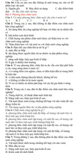 Câu 16: Cǎn cứ nào sau đây không là một trong các cǎn cứ đề
phân loại vật nuôi
A. Nguồn gốc B. Mục đích sử dụng
C. đặc điểm hình
thái D. đặc tính sinh vật học
Bài 4: Phương thức chǎn nuôi.
Câu 1: Có mấy phương thức chǎn nuôi chủ yếu ở nước ta?
A. 1	B. 2	C. 3
D. 4
Câu 2: Trong các ý sau, đâu không là đặc điểm của chǎn nuôi
bán công nghiệp?
A. Sử dụng thức ǎn công nghiệp kết hợp với thức ǎn tự nhiên sẵn
có
B. khó kiểm soát dịch bệnh
C. Chất lượng sản phẩm chǎn nuôi được cải thiện hơn so với
chǎn nuôi công nghiệp
D. Thân thiện hơn với vật nuôi so với chǎn nuôi công nghiệp
Câu 3: Hạn chế của chǎn thả tự do là gì ?
A. mức đầu tư thấp
B. tận dụng được nguồn thức ǎn tự nhiên và phụ phẩm nông
nghiệp
C. nǎng suất thấp , hiệu quả kinh tế thấp
D. ít gây ô nhiễm môi trường
Câu 4: Vì sao phương thức chǎn thả tự do vẫn còn khá phổ biến
ở các vùng nông thôn ở nước ta?
A. vì ở nông thôn còn nghèo, chưa có điều kiện đầu tư trang thiết
bị hiện đại
B. vì nhà nước không khuyến khích, không hỗ trợ
C. vì không có đầu tư từ nước ngoài.
D. Vì nó có nhiêu ưu điểm phù hợp với các hộ gia đình ở nông
thôn
Câu 5: Trong các ý sau, đâu là đặc điểm của chǎn nuôi bán công
nghiệp?
A. Trang thiết bị , kĩ thuật chǎn nuôi hiện đại
B. Nǎng suất cao , hiệu quả kinh tế cao.
C. Vật nuôi được nuôi trong chuồng kết hợp với sân vườn để vận
động, kiếm ǎn
D. Tận dụng nguồn thức ǎn và phụ phẩm nông nghiệp
Câu 6: Chǎn nuôi công nghiệp là gì ?
A. phương thức chǎn nuôi mật độ thấp , số lượng vật nuôi lớn và
theo một quy trình khép kín
B. phương thức chǎn nuôi tập trung với mật độ cao, số lượng vật
nuôi nhỏ và theo một quy trình không khép kín
C. phương thức chǎn nuôi tập trung với mật độ cao, số lượng vật
nuôi lớn và theo một quy trình khép kín
D. phương thức chǎn nuôi tập trung với mật độ thấp, số lượng
vật nuôi ít và theo một quy trình khép kín
Câu 7: Trong những ý sau, đâu không phải là đặc điểm của chǎn
nuôi công nghiệp
A. Vật nuôi được nhốt trong chuồng kết hợp với sân vườn
B. Mức đầu tư cao
C. Nǎng suất nuôi cao , hiệu quả kinh tế cao
D. Kiểm soát tốt dịch bênh