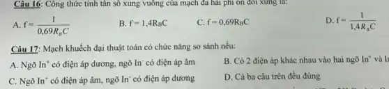 Câu 16: Công thức tính tân số xung vuông của mạch đa hải phi ôn đôi xumg la:
A f=(1)/(0,69R_(B)C)
B. f=1,4R_(B)C
C. f=0,69R_(B)C
D f=(1)/(1,4R_(B)C)
Câu 17: Mạch khuếch đại thuật toán có chức nǎng so sánh nếu:
A. Ngõ In^+ có điện áp dương ngõ In có điện áp âm
B. Có 2 điện áp khác nhau vào hai ngõ In^+ và Ii
C. Ngõ In^+ có điện áp âm , ngõ In có điện áp dương
D. Cả ba câu trên đều đúng