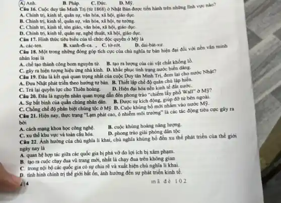 Câu 16. Cuộc duy tân Minh Trị (từ 1868) ở Nhật Bản được tiến hành trên những lĩnh vực nào?
A. Chính trị, kinh tế, quân sự, vǎn hóa, xã hội, giáo dụC.
B. Chinh trị, kinh tế, quân sự, vǎn hóa, xã hội, tư tưởng.
C. Chinh tri, kinh tế, tôn giáo, vǎn hóa, xã hội, giáo dụC.
D. Chinh tri, kinh tế, quân sự, nghệ thuật, xã hội, giáo dụC.
(A) Anh.
B. Pháp.
C. ĐứC.
D. Mỹ.
Câu 17. Hình thức tiêu biểu của tổ chức độc quyền ở Mỹ là
A. các-ten.
B. xanh-đi-ca. . C , tờ-rớt.
D. dai-bát-xu
Câu 18. Một trong những đóng góp tích cực của chủ nghĩa tư bản hiện đại đối với nền vǎn minh
nhân loại là
A. chế tạo thành công bom nguyên tử B. tạo ra lượng của cải vật chất khống lò.
C. gây ra hiện tượng hiệu ứng nhà kính. D. khắc phục tinh trạng nước biển dàng.
Câu 19. Đâu là kết quả quan trọng nhất của cuộc Duy tần Minh Trị, đem lại cho nước Nhật?
A. Đưa Nhật phát triển theo hướng tư bản. B. Thiết lập chế độ quân chủ lập hiến.
D. Hiện đại hóa nền kinh tế đất nướC.
C. Trả lại quyền lực cho Thiên hoàng.
Câu 20. Đâu là nguyên nhân quan trọng dẫn đến phong trào "chiếm lấy phổ Wall"ở Mỹ?
A. Sự bắt bình của quần chúng nhân dân B. Được sự kích động, giúp đỡ từ bên ngoài.
C. Chống chế độ phân biệt chủng tộc ở Mỹ. D. Cuộc khủng bố mới nhắm vào nước Mỹ.
Câu 21. Hiện nay thực trạng "Lạm phát cao, ô nhiễm môi trường" là các tác động tiêu cực gây ra
bởi
A. cách mạng khoa học công nghệ.
B. cuộc khùng hoảng nǎng lượng.
D. phong trào giải phóng dân tộc
C. xu thế khu vực và toàn câu hóa.
Câu 22. Ảnh hưởng của chủ nghĩa li khai, chủ nghĩa khủng bố đến xu thế phát triển của thể giới
ngày nay là
A. quan hệ hợp tác giữa các quốc gia bị phá vỡ do lợi ích bị xâm phạm.
B. tạo ra cuộc chạy đua vũ trang mới, nhất là chạy đua trên không gian
C. trong nội bộ các quốc gia có sự chia rẽ và xuất hiện chủ nghĩa li khai.
D. tinh hình chính trị thế giới bất ổn ảnh hưởng đến sự phát triển kinh tế.
414
mã để 102