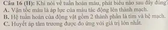 Câu 16 (H): Khi nói về tuân hoàn máu, phát biểu nào sau đây đúng?
A. Vận tốc máu là áp lực của máu tác động lên thành mạch.
B. Hê tuân hoàn của động vật gôm 2 thành phân là tim và hệ mạch.
C. Huyết áp tâm trương được đo ứng với giá trị lớn nhất.