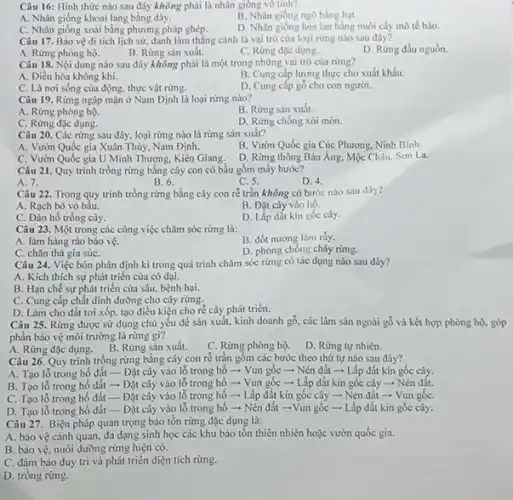 Câu 16: Hình thức nào sau đây không phải là nhân giống vô tính?
A. Nhân giống khoai lang bằng dây.
C. Nhân giống xoài bằng phương pháp ghép.
B. Nhân giống ngô bằng hạt.
D. Nhân giống hoa lan bằng nuôi cấy mô tế bảo.
Câu 17. Bảo vệ di tích lịch sử, danh làm thắng cảnh là vai trò của loại rừng nào sau đây?
A. Rừng phòng hộ.
B. Rừng sản xuất.
C. Rừng đặc dụng.
D. Rừng đầu nguồn.
Câu 18. Nội dung nào sau đây không phải là một trong những vai trò của rừng?
A. Điều hòa không khí.
B. Cung cấp lương thực cho xuất khẩu.
C. Là nơi sống của động, thực vật rừng.
D. Cung cấp gỗ cho con người.
Câu 19. Rừng ngập mặn ở Nam Định là loại rừng nào?
A. Rừng phòng hộ.
B. Rừng sản xuất.
C. Rừng đặc dụng.
D. Rừng chống xói mòn.
Câu 20. Các rừng sau đây, loại rừng nào là rừng sản xuất?
A. Vườn Quốc gia Xuân Thủy, Nam Định.
B. Vườn Quốc gia Cúc Phương, Ninh Bình.
C. Vườn Quốc gia U Minh Thượng, Kiên Giang.
D. Rừng thông Bản Áng, Mộc Châu, Sơn La.
Câu 21. Quy trình trồng rừng bằng cây con có bầu gồm mấy bước?
B. 6.
A. 7.
C.5.
D. 4.
Câu 22. Trong quy trình trồng rừng bằng cây con ré trần không có bước nào sau đây?
A. Rạch bỏ vỏ bầu.
B. Đặt cây vào hố.
C. Đào hố trồng cây.
D. Lấp đất kín gốc cây.
Câu 23. Một trong các công việc chǎm sóc rừng là:
B. đốt nương làm rảy.
A. làm hàng rào bảo vệ.
C. chǎn thả gia súC.
D. phòng chống cháy rừng.
Câu 24. Việc bón phân định kì trong quá trình chǎm sóc rừng có tác dụng nào sau đây?
A. Kich thich sự phát triển của cỏ dai.
B. Hạn chế sự phát triển của sâu.bệnh hại.
C. Cung cấp chất dinh dưỡng cho cây rừng.
D. Làm cho đất tơi xốp, tạo điều kiện cho rễ cây phát triển.
Câu 25. Rừng được sử dụng chủ yếu để sản xuất, kinh doanh gỗ, các lâm sản ngoài gỗ và kết hợp phòng hộ. góp
phần bảo vệ môi trường là rừng gì?
A. Rừng đặc dụng. B Rừng sản xuất.
Câu 26. Quy trình trồng rừng bằng cây con rễ trần gồm các bước theo thứ tự nào sau đây?
A. Tạo lỗ trong hố đất - Đặt cây vào lỗ trong hố ­­­­→ Vun gốc - Nén đất - Lấp đất kín gốc cây.
B. Tạo lỗ trong hố đất ­­­­→ Đặt cây vào lỗ trong hố ­­­­→ Vun gốc ­­­­→Lấp đất kín gốc cây - Nén đất.
C. Tạo lỗ trong hố đất - Đặt cây vào lỗ trong hố - Lấp đất kín gốc cây - Nén đất ­­­­→Vun gốC.
D. Tạo lỗ trong hố đất - Đặt cây vào lỗ trong hố - Nén đất ­­­­→Vun gốc ­­­­→ Lấp đất kín gốc cây.
Câu 27. Biện pháp quan trọng bảo tồn rừng đặc dụng là:
A. bảo vệ cảnh quan, đa dạng sinh học các khu bảo tồn thiên nhiên hoặc vườn quốc gia.
B. bảo vệ, nuôi dường rừng hiện có.
C. đảm bảo duy trì và phát triển diện tích rừng.
D. trồng rừng.