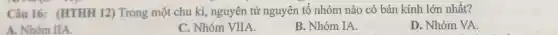 Câu 16: (HTHH 12)Trong một chu kì , nguyên tử nguyên tố nhóm nào có bán kính lớn nhất?
A. Nhóm IIA.
C. Nhóm VIIA.
B. Nhóm IA.
D. Nhóm VA.