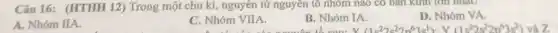 Câu 16: (HTHH 12)Trong một chu kì , nguyên tử nguyên tố nhóm nào có bản Kinh lớn nhất?
A. Nhóm IIA.
C. Nhóm VIIA.
B. Nhóm IA.
D. Nhóm VA.