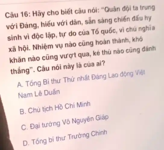 Câu 16: Hãy cho biết câu nói: "Quân đội ta trung
với Đảng, hiếu với dân, sẵn sàng chiến đấu hy
sinh vì độc lập , tự do của Tổ quốc, vì chú nghĩa
xã hội. Nhiệm vụ nào cũng hoàn thành , khó
khǎn nào cũng vượt qua, kẻ thù nào cũng đánh
thắng". Câu nói này là của ai?
A. Tổng Bí thư Thứ nhất Đảng Lao động Việt
Nam Lê Duẩn
B. Chủ tịch Hồ Chí Minh
C. Đại tướng Võ Nguyên Giáp
D. Tổng bí thư Trường Chinh