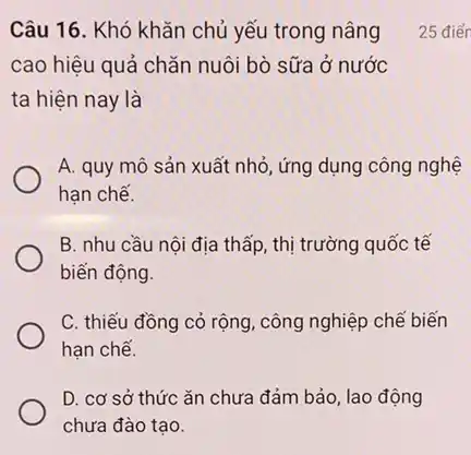 Câu 16. Khó khǎn chủ yếu trong nâng
cao hiệu quả chǎn nuôi bò sữa ở nước
ta hiện nay là
A. quy mô sản xuất nhỏ, ứng dụng công nghệ
hạn chế.
B. nhu cầu nội địa thấp, thị trường quốc tế
biến động.
C. thiếu đồng cỏ rộng, công nghiệp chế biến
hạn chế.
D. cơ sở thức ǎn chưa đảm bảo lao động
chưa đào tạo.
25 điển