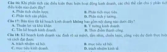 Câu 16: Khi phân tích các điều kiện thực hiện hoạt động kinh doanh, các chủ thể cần chú ý phân ticl
điều kiện nào dưới đây?
A. Phân tich chiến lược
B. Phân tích mục tiêu
C. Phân tich sản phẩm
D. Phân tich ý tương
Câu 17: Bản tóm tắt kế hoạch kinh doanh không bao gồm nội dung nào dưới đây?
A. Thuận lợi và khó khǎn.
B. Y tương kinh doanh
C. Tên kế hoạch kinh doanh
D. Thời điểm thành công
Câu 18: Kể hoạch kinh doanh xác định rõ sứ mệnh, tầm nhìn, chiến lược, công việc dự định thực hiệt
và cách đạt được
A. trách nhiệm xã hội.
B. muc tiêu xâ hôi.
C. mục tiêu kinh doanh
D. trách nhiệm kinh tế