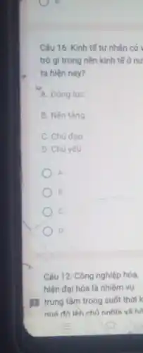 Câu 16: Kinh tế tư nhân có
trò gì trong nền kinh tế ở nư
ta hiện nay?
A. Động lực
B. Nền tảng
C. Chủ đao
D. Chủ yếu
A
B
D
Câu 12: Công nghiệp hóa,
hiện đại hóa là nhiệm vụ
11 trung tâm trong suốt thời k
quá đô lên chủ nghĩa xã he