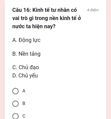 Câu 16: Kinh tế tư nhân có
vai trò gì trong nền kinh tế ở
nước ta hiện nay?
A. Động lực
B. Nền tảng
C. Chủ đao
D. Chủ yếu
A
B
C
4 điểm