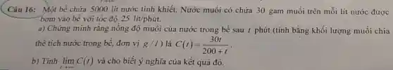 Câu 16: Một bể chứa 5000 lít nước tinh khiết. Nước muối có chứa 30 gam muối trên mỗi lít nước được
bơm vào bể với tốc độ 25lacute (i)t/phacute (u)t.
a) Chứng minh rằng nông độ muối của nước trong bể sau t phút (tính bằng khối lượng muối chia
thể tích nước trong bề, đơn vị g/l ) là C(t)=(30t)/(200+t)
b) Tính lim _(tarrow +infty )C(t) và cho biết ý nghĩa của kết quả đó.