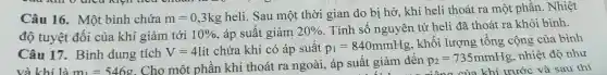 Câu 16. Một bình chứa m=0,3kg
heli. Sau một thời gian do bị hở khí heli thoát ra một phần. Nhiệt
độ tuyệt đối của khí giảm tới 10%  áp suất giảm 20%  . Tính số nguyên tử heli đã thoát ra khỏi bình.
Câu 17. Bình dung tích V=4lacute (i)t chứa khí có áp suât p_(1)=840mmHg
khối lượng tổng cộng của bình
và khí là m_(1)=546g
Cho một phần khí thoát ra ngoài, áp suất giảm đến
p_(2)=735mmHg nhiệt độ như
6:1 ....... niông của khí trước và sau thí