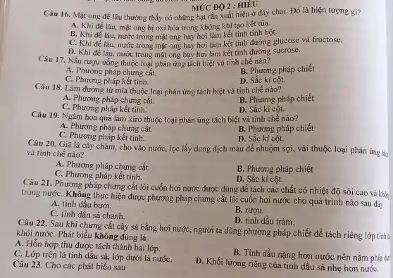 Câu 16. Mật ong để lâu thường thấy có những hạt rắn xuất hiện ở đáy chai. Đó là hiện tượng gì?
A. Khi đề lâu.mật ong bị oxi hóa trong không khí tạo kết tủa.
B. Khi để lâu nước trong mật ong bay hơi làm kết tinh tinh bột.
C. Khi đề lâu , nước trong mật ong bay hơi làm kết tinh đường glucose và fructose.
D. Khi đề lâu.nước trong mật ong bay hơi làm kết tinh đường sucrose.
MỨC ĐỘ 2 : HIỂU
Câu 17. Nấu rượu uống thuộc loại phản ứng tách biệt và tinh chế nào?
B. Phương pháp chiết
A. Phương pháp chưng cất.
C. Phương pháp kết tinh.
D. Sắc kí cột.
Câu 18. Làm đường từ mía thuộc loại phản ứng tách biệt và tinh chế nào?
A. Phương pháp chưng cất.
B. Phương pháp chiết
C. Phương pháp kết tinh.
D. Sắc kí cột.
Câu 19. Ngâm hoa quả làm xiro thuộc loại phản ứng tách biệt và tinh chế nào?
A. Phương pháp chưng cất.
B. Phương pháp chiết
C. Phương pháp kết tinh.
D. Sắc kí cột.
Câu 20. Giã lá cây chàm, cho vào nước, lọc lấy dung dịch màu để nhuộm sợi, vải thuộc loại phản ứng tác
và tinh chế nào?
A. Phương pháp chưng cất.
B. Phương pháp chiết
C. Phương pháp kết tinh.
D. Sắc kí cột.
Câu 21. Phương pháp chưng cất lôi cuốn hơi nước được dùng để tách các chất có nhiệt độ sôi cao và khôn
trong nướC. Không thực hiện được phương pháp chưng cất lôi cuốn hơi nước cho quá trình nào sau đây
A. tinh dầu bưởi.
B. rượu.
C. tinh dầu sả chanh.
D. tinh dầu tràm.
Câu 22. Sau khi chưng cất cây sả bằng hơi nước, người ta dùng phương pháp chiết để tách riêng lớp tinh đ
khỏi nướC. Phát biểu không đúng là
A. Hỗn hợp thu được tách thành hai lớp
B. Tinh dầu nặng hơn nước nên nằm phía dư
C. Lớp trên là tinh dầu sả, lớp dưới là nướC.
D. Khối lượng riêng của tinh dầu sả nhẹ hơn nướC.
Câu 23. Cho các phát biểu sau