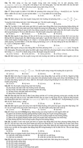 Câu 16: Một sóng cơ học Ian truyền trong một môi trường mô tả bởi phương trình:
u=3cos(2pi t-0,01pi x)cm , trong đó x đo bằng m và t đo bằng giây. Tại một thời điểm đó cho độ lệch
pha của hai phần tử nằm trên phương truyền sóng cách nhau 25 m là
A. pi /2	B. pi /4	C. pi /8
Câu 17: Sóng truyền từ điểm O tới điểm M , phương trình sóng tại O là u_(0)=4cos(0,5pi t)cm . Tại thời
điểm t điểm M có li độ 3 cm thì tại thời điểm t'=t+4(s) điểm M có li độ bằng
A. 4 cm.
B. -2cm
C. 3 cm.
D. -3cm
Câu 18: Một sóng cơ học lan truyền trong một môi trường với phương trình u=3sin((pi t)/(6)+(pi d)/(24)-(pi )/(6))cm __
Trong đó d tính bằng mét (m) , t tính bằng giây (s). Tốc độ truyền sóng là
A.	B.	C.
400cm/s
5cm/s
5m/s
4cm/s
Câu 19: Tại điểm S trên mặt nước yên tĩnh có nguồn dao động điều hoà cùng phương thẳng đứng với
tần số 50 Hz . Khi đó trên mặt nước hình thành hai sóng tròn đồng tâm S. Tai hai điểm M , N cách nhau
9 cm trên đường thẳng đi qua S luôn dao động cùng pha với nhau. Biết rằng , tốc độ truyền sóng thay
đổi trong khoảng từ 70cm/s đến 80cm/s . Tốc độ truyền sóng trên mặt nước là
A. 72cm/s	75cm/s	80cm/s	70cm/s
Câu 20: Một nguồn 0 dao động với tần số 50 Hz tạo ra sóng trên mặt nước có biên độ 3 cm (coi như
không đổi khi sóng truyền đi). Biết khoảng cách giữa 7 gợn lồi liên tiếp là 9 cm . Điểm M nằm trên mặt
nước cách nguồn 0 đoạn bằng 5 cm . Chọn t=0la l lúc phần tử nước tai O đi qua vị trí cân bằng theo
chiều dương.Tại thời điểm t1 li độ dao động tại M bằng 2 cm. Li độ dao động tại M vào thời điểm t_(2)=
(t_(1)+2,01) s bằng bao nhiêu?
A. 2 cm.
B. -1,5cm
C. -2 cm.
D. 0 cm.
Câu 21: Một nguồn sóng cơ dao động điều hoà theo phương trình: u=Acdot cos(5pi t+pi /2)(cm) . Trong đó
t đo bằng giây . Khoảng cách giữa hai điểm gần nhau nhất trên phương truyền sóng mà pha dao động
lệch nhau 3Tt/2 : là 0,75 m . Bước sóng và tốc độ truyền sóng lần lượt là
B.
2,5m;1,0m/s
1,5m;5,0m/s
1,0m;2,5m/s
0,75m;1,5m/s
Câu 22: Một sóng cơ học lan truyền trong một môi trường vật chất tại một điểm cách nguồn x(m) có
phương trình sóng u=4cos((pi )/(3)t-(2pi )/(3)x)cm . Tốc độ truyền sóng trong môi trường đó có giá trị là
B. 2m/s
0,5m/s
D. 1m/s
Câu 23: Một mũi nhọn S chạm nhẹ vào mặt nước dao động điều hoà với tần số 40 Hz. Người ta thấy
rằng hai điểm A và B trên mặt nước cùng nằm trên phương truyền sóng cách nhau một khoảng d=20
cm luôn dao động ngược pha nhau. Biết tốc độ truyền sóng trong khoảng từ 3m/s đến 5m/s . Tốc độ
truyền sóng bằng
A. 3,5m/s
B. 4,2m/s
C. 3,2m/s
D. 5m/s
Câu 24: Tốc độ truyền sóng trong một môi trường
B. phụ thuộc vào bản chất môi trường và biên độ sóng.
C. chỉ phụ thuộc vào bản chất môi trường.
D. tǎng theo cường độ sóng.
Câu 25: Một dây đàn hồi dài có đầu O dao động với tần số f và theo phương vuông góc với dây , tốc độ
truyền sóng trên dây là 4m/s . Xét điểm M trên dây và cách A một đoan 28 cm , người ta thấy M luôn
dao động lệch pha với O một góc Delta Phi =(kpi +pi /2) với k=0,pm 1, ...Biết tần số f trong khoảng từ 22Hz
đến 26 Hz.Bước sóng bằng
A. 40 cm.
B. 16 cm.
C. 25 cm.
D. 20 cm.
Câu 26: Một người quan sát sóng trên mặt hồ thấy khoảng cách giữa hai ngọn sóng liên tiếp bằng 120
cm và có 4 ngọn sóng qua trước mặt trong 6 s. Tốc độ truyền sóng trên mặt nước là
1,2m/s	B. 0,8m/s
1,6m/s
D. 0,6m/s
Câu 27: Chọn câu trả lời không đúng . Nǎng lượng của sóng truyền từ một nguồn điểm sẽ
A. giảm tỉ lệ với bình phương quãng đường truyền sóng , khi truyền trong không gian.
B. giảm tỉ lệ với quãng đường truyền sóng., khi môi trường truyền là một đường thẳng.
C. giảm tỉ lệ với quãng đường truyền sóng , khi truyền trên mặt thoáng của chất lỏng.
D. luôn không đổi khi môi trường truyền sóng là một đường thẳng.
Câu 28: Tai điểm S trên mặt nước yên tĩnh có nguồn dao động điều hoà theo phương thẳng đứng với
tần số f. Khi đó trên mặt nước hình thành hệ sóng tròn đồng tâm S. Tại hai điểm M, N nằm cách nhau
là 80cm/s và tần số của nguồn dao động thay đổi trong khoảng từ 48 Hz đến 64 Hz. Tần số dao động
5 cm trên đường thẳng đi qua S luôn dao động ngược pha nhau. Biết tốc độ truyền sóng trên mặt nước
của nguồn là
A. 64 Hz.
B. 60 Hz.
C. 48 Hz.
D. 56 Hz
Câu 29: Sóng cơ ngang truyền được trong các môi trường là
A. chất rắn, chất lỏng và chất khí.
B. chất rắn và chất lỏng.
C. chất rắn và chất khí.
D. chất rắn và trên bề mặt chất lỏng.
Câu 30: Xét một sóng cơ truyền trong một môi trường nhất định. Nếu tǎng chu kì sóng thì
A. tốc độ truyền sóng tǎng.
B. tốc độ truyền sóng giảm.
C. tốc độ truyền sóng không đổi.
D. tốc độ truyền sóng có thể tǎng hoặc giảm.