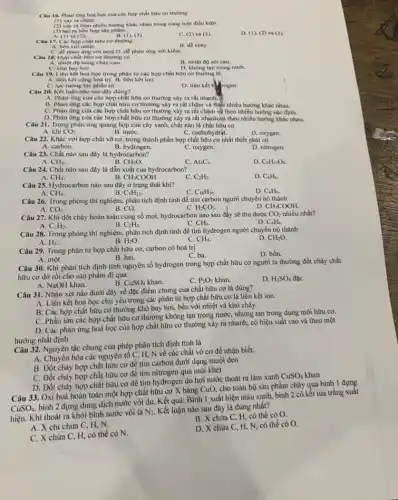 Câu 16. Phàn ứng hoá học của các hợp chất hữu cơ thường
(1) xảy ra chạm.
(2) xây ra theo nhiều hướng khác nhau trong công một điều kiện.
(3) tạo ra hỗn hợp sản phẩm.
Câu 17. Các hop chất hữu cơ thường
B. (1),(3)
C. (2) và f(3)
D. (I)(2) và (3).
A. bền với nhiệt
B. dê cháy.
C. dê phàn ứng với acid.D. dê phàn ứng với kiềm.
Câu 18. Hợp chất hữu cơ thường có
B. nhiệt độ sôi cao.
A. nhiệt độ nóng chảy cao.
D. không tan trong nướC.
Câu 19. Liên kết hoá học trong phân tử các hợp chất hữu cơ thường là __
A. liên kết cộng hoá trị. B. liên kết ion.
tương tác phân từ.
D. liên kết h
Câu 20. Kết luận nào sau đây đúng?
A. Phàn ứng của các hợp chất hữu cơ thường xây ra rất nhanh.
B. Phàn ứng các hợp chất hữu cơ thường xảy ra rất chậm và theo nhiều hướng khác nhau.
C. Phàn ứng cùa các hợp chất hữu cơ thường xảy ra rất chậm và theo nhiều hướng xác định.
D. Phàn ứng của các hợp chất hữu cơ thường xảy ra rất nhanh-và theo nhiều hướng khác nhau.
Câu 21. Trong phản ứng quang hợp của cây xanh, chất nào là chất hữu cơ
A. khí CO_(2).
C. cacbohydrạt.
Câu 22. Khác với hợp chất vô cơ,trong thành phần hợp chất hữu cơ nhất thiết phải có
A. carbon.
B. hydrogen.
C. oxygen.
D. nitrogen.
Câu 23. Chất nào sau đây là hydrocarbon?
A. CH_(4).
B. CH_(2)O.
Al_(4)C_(3).
D. C_(6)H_(12)O_(6).
Câu 24. Chất nào sau đây là dẫn xuất của hydrocarbon?
A. CH_(4)
-CH_(3)COOH.
C. C_(2)H_(2).
D. C_(6)H_(6).
Câu 25. Hydrocarbon nào sau đây ở trạng thái khí?
A. CH_(4)	B. C_(5)H_(12)
D. C_(6)H_(6).
C. C_(18)H_(36)
Câu 26. Trong phòng thí nghiệm, phân tích định tính để tìm carbon người chuyển nó thành
A. CO_(2).	B. CO.
CH_(3)COOH.
C. H_(2)CO_(3)
Câu 27. Khi đốt cháy hoàn toàn cùng số mol, hydrocarbon nào sau đây sẽ thu được CO_(2) nhiều nhất?
B. C_(2)H_(4)
D. C_(6)H_(6)
A. C_(2)H_(2).
C. CH_(4).
Câu 28. Trong phòng thí nghiệm, phân tích định tính để tìm hydrogen người chuyển nó thành
D. CH_(2)O.
A. H_(2).
B. H_(2)O.
C. CH_(4).
A. một.
Câu 30. Khi phân tích định tính nguyên tố hydrogen trong hợp chất hữu cơ người ta thường đốt cháy chất
hữu cơ đó rồi cho sản phẩm đi qua
B.
A. NaOH khan.
C. P_(2)O_(5) khan.
D. H_(2)SO_(4) đặC.
Câu 29. Trong phân tử hợp chất hữu cơ, carbon có hoá trị
C. ba.
D. bốn.
B. hai.
Câu 31. Nhận xét nào đưới đây về đặc điểm chung của chất hữu cơ là đúng?
A. Liên kết hoá học chủ yếu trong các phân tử hợp chất hữu cơ là liên kết ion.
B. Các hợp chất hữu cơ thường khó bay hơi, bền với nhiệt và khó cháy.
C. Phần lớn các hợp chất hữu cơ thường không tan trong nước nhưng tan trong dung môi hữu cơ.
D. Các phản ứng hoá học của hợp chất hữu cơ thường xảy ra nhanh, có hiệu suất cao và theo một
hướng nhất định.
Câu 32. Nguyên tắc chung của phép phân tích định tính là
A. Chuyển hóa các nguyên tố C, H, N về các chất vô cơ để nhận biết.
cháy hợp chất hữu cơ để tìm carbon dưới dạng muội đen
C. Đốt cháy hợp chất hữu cơ để tìm nitrogen qua mùi khét
D. Đốt cháy hợp chất hữu cơ để tìm hydrogen do hơi nước thoát ra làm xanh
CuSO_(4)
cho toàn bộ sản phẩm cháy qua bình 1 dựng
Câu 33. Oxi hoá hoàn toàn một hợp chất hữu cơ X bằng
CuO,
CuSO_(4),
bình 2 đựng dung dịch nước vôi dư. Kết quả: Bình 1 xuất hiện màu xanh, bình 2 có kết tủa trắng xuât
hiện. Khí thoát ra khỏi bình nước vôi là
N_(2).
Kết luận nào sau đây là đúng nhất?
chứa C, H, có thể có O.
chi chứa C, H, N.
chứa C, H, có thể có N.
D.chứa C, H, N, có thể có O.