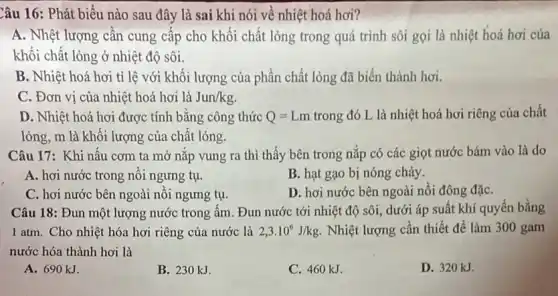 Cầu 16: Phát biểu nào sau đây là sai khi nói về nhiệt hoá hơi?
A. Nhệt lượng cần cung cấp cho khối chất lỏng trong quá trình sôi gọi là nhiệt hoá hơi của
khối chất lỏng ở nhiệt độ sôi.
B. Nhiệt hoá hơi tỉ lệ với khối lượng của phần chất lỏng đã biến thành hơi.
C. Đơn vị của nhiệt hoá hơi là Jun/kg
D. Nhiệt hoá hơi được tính bằng công thức Q=Lm trong đó L là nhiệt hoá hơi riêng của chất
lỏng, m là khôi lượng của chất lỏng.
Câu 17: Khi nâu cơm ta mở nǎp vung ra thì thấy bên trong nắp có các giọt nước bám vào là do
A. hơi nước trong nôi ngưng tụ.
B. hạt gạo bị nóng chảy.
C. hơi nước bên ngoài nôi ngưng tụ.
D. hơi nước bên ngoài nồi đông đặC.
Câu 18: Đun một lượng nước trong ấm . Đun nước tới nhiệt độ sôi, dưới áp suất khí quyển bằng
1 atm. Cho nhiệt hóa hơi riêng của nước là 2,3cdot 10^6J/kg. Nhiệt lượng cần thiết để làm 300 gam
nước hóa thành hơi là
A. 690 kJ.
B. 230 kJ.
C. 460 kJ.
D. 320 kJ.