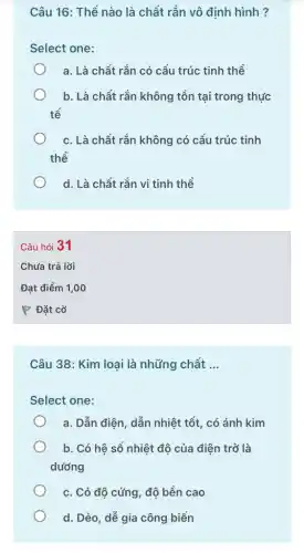 Câu 16: Thể nào là chất rắn vô định hình ?
Select one:
a. Là chất rắn có cấu trúc tinh thể
b. Là chất rắn không tồn tại trong thực
tế
c. Là chất rắn không có cấu trúc tinh
thể
d. Là chất rắn vi tinh thể
Câu 38: Kim loại là những chất __
Select one:
a. Dẫn điện, dẫn nhiệt tốt, có ánh kim
b. Có hệ số nhiệt độ của điện trở là
dướng
c. Có độ cứng , độ bền cao
d. Dẻo, dễ gia công biến