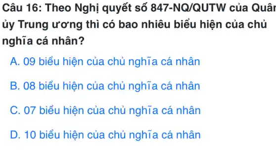 Câu 16: Theo Nghị quyết số 847-NQ/QUTW của Quâr
ủy Trung ương thì có bao nhiêu biểu hiện của chủ
nghĩa cá nhân?
A. 09 biểu hiện của chủ nghĩa cá nhân
B. 08 biểu hiện của chủ nghĩa cá nhân
C. 07 biểu hiện của chủ nghĩa cá nhân
D. 10 biểu hiện của chủ nghĩa cá nhân