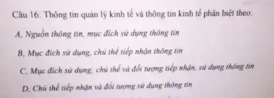 Câu 16: Thông tin quản lý kinh tế và thông tin kinh tế phân biệt theo:
A, Nguồn thông tin , mục đích sử dụng thông tin
B, Mục đích sử dụng, chủ thể tiếp nhận thông tin
C, Mục đích sử dụng; chủ thể và đối tượng tiếp nhận sử dụng thông tin
D, Chủ thể tiếp nhận và đối tượng sử dụng thông tin