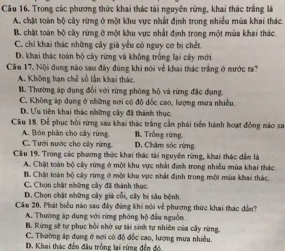 Câu 16. Trong các phương thức khai thác tài nguyên rừng , khai thác trǎng là
A. chặt toàn bộ cây rừng ở một khu vực nhất định trong nhiều mùa khai tháC.
B. chặt toàn bộ cây rừng ở một khu vực nhất định trong một mùa khai tháC.
C. chỉ khai thác những cây già yếu có nguy cơ bị chết.
D. khai thác toàn bộ cây rừng và không trông lại cây mới.
Câu 17. Nội dung nào sau đây đúng ; khi nói về khai thác trǎng ở nước ta?
A. Không hạn chế số lần khai tháC.
B. Thường áp dụng đối với rừng phòng hộ và rừng đặc dụng.
C. Không áp dụng ở những nơi có độ dóc cao, lượng mưa nhiều.
D. Uu tiên khai thác những cây đã thành thụC.
Câu 18. Để phục hồi rừng sau khai thác trǎng cần phải tiến hành hoạt động nào sa
A. Bón phân cho cây rừng.
B. Trông rừng.
C. Tưới nước cho cây rừng.
D. Chǎm sóc rừng
Câu 19. Trong các phương thức khai thác tài nguyên rừng, khai thác dần là
A. Chặt toàn bộ cây rừng ở một khu vực nhất định trong nhiều mùa khai tháC.
B. Chặt toàn bộ cây rừng ở một khu vực nhất định trong một mùa khai tháC.
C. Chọn chặt những cây đã thành thụC.
D. Chọn chặt những cây già cối, cây bị sâu bệnh.
Câu 20. Phát biểu nào sau đây đúng khi nói về phương thức khai thác dần?
A. Thường áp dụng với rừng phòng hộ đầu nguồn.
B. Rừng sẽ tự phục hồi nhờ sự tái sinh tự nhiên của cây rừng.
C. Thường áp dụng ở nơi có độ dốc cao, lượng mưa nhiều.
D. Khai thác đến đâu trồng lại rừng đến đó.