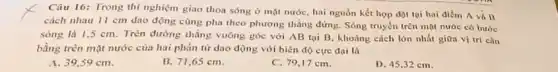 Câu 16: Trong thí nghiệm giao thoa sóng ở mặt nước, hai nguồn kết hợp đạt tại hai điểm A và B
cách nhau 11 cm dao động cùng pha theo phương thẳng đứng Sóng truyền trên mặt nước có bước
sóng là 1,5 cm . Trên đường thẳng vuông góc với AB tại B. khoảng cách lớn nhất giữa vị trí cân
bằng trên mặt nước của hai phần tử dao động với biên độ cực đai là
A. 39,59 cm
B. 71,65 cm.
C. 79,17 cm.
D. 45,32 cm.