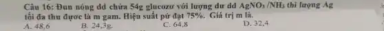 Câu 16: Đun nóng dd chứa 54g glucozơ với lượng dư dd AgNO_(3)/NH_(3) thì lượng Ag
tối đa thu đươc là m gam. Hiệu suất pứ đạt 75%  . Giá trị m là.
A. 48,6
B. 24,3g.
C. 64,8
D. 32,4