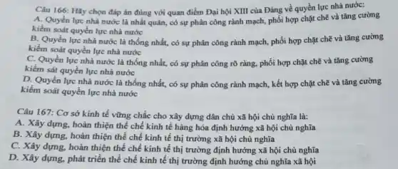 Câu 166: Hãy chọn đáp án đúng với quan điểm Đại hội XIII của Đảng về quyền lực nhà nước:
A. Quyền lực nhà nước là nhất quán , có sự phân công rành mạch, phối hợp chặt chẽ và tǎng cường
kiểm soát quyền lực nhà nước
B. Quyền lực nhà nước là thống nhất,có sự phân công rành mạch, phối hợp chặt chẽ và tǎng cường
kiểm soát quyền lực nhà nước
C. Quyền lực nhà nước là thống nhất., có sự phân công rõ ràng, phối hợp chặt chẽ và tǎng cường
kiểm sát quyền lực nhà nước
D. Quyền lực nhà nước là thống nhất,có sự phân công rành mạch, kết hợp chặt chẽ và tǎng cường
kiểm soát quyền lực nhà nước
Câu 167: Cơ sở kinh tế vững chắc cho xây dựng dân chủ xã hội chủ nghĩa là:
A. Xây dựng, hoàn thiện thể chế kinh tế hàng hóa định hướng xã hội chủ nghĩa
B. Xây dựng, hoàn thiện thể chế kinh tê thị trường xã hội chủ nghĩa
C. Xây dựng, hoàn thiện thể chế kinh tế thị trường định hướng xã hội chủ nghĩa
D. Xây dựng, phát triển thể chế kinh tế thị trường định hướng chủ nghĩa xã hội