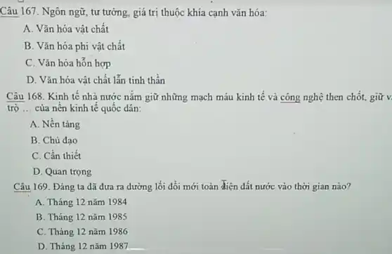 Câu 167. Ngôn ngữ , tư tưởng, giá trị thuộc khía cạnh vǎn hóa:
A. Vǎn hóa vật chất
B. Vǎn hóa phi vật chất
C. Vǎn hóa hỗn hợp
D. Vǎn hóa vật chất lẫn tinh thần
Câu 168. Kinh tế nhà nước nǎm giữ những mạch máu kinh tê và công nghệ then chốt giữ v
trọ __ của nên kinh tế quôc dân:
A. Nền tảng
B. Chủ đạo
C. Cần thiết
D. Quan trọng
Câu 169. Đảng ta đã đưa ra dường lối đối mới toàn điện dất nước vào thời gian nào?
A. Tháng 12 nǎm 1984
B. Tháng 12 nǎm 1985
C. Tháng 12 nǎm 1986
D. Tháng 12 nǎm 1987