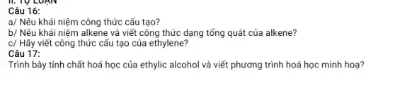 Câu 16:
a/ Nêu khái niệm công thức cấu tạo?
b/ Nêu khái niệm alkene và viết công thức dạng tổng quát của alkene?
c/ Hãy viết công thức cấu tạo của ethylene?
Trình bày tính chất hoá học của ethylic alcohol và viết phương trình hoá học minh hoạ?