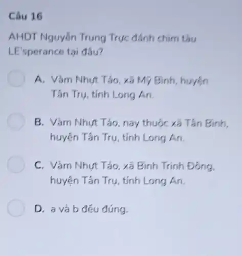 Câu 16
AHDT Nguyễn Trung Trực đánh chim tàu
LE'sperance tai đâu?
A. Vàm Nhưt Tảo , xã Mỹ Bình, huyện
Tân Trụ, tỉnh Long An.
B. Vàm Nhưt Tảo nay thuộc xã Tần Bình,
huyện Tần Trụ , tỉnh Long An.
C. Vàm Nhưt Tảo xã Bình Trinh Đông.
huyện Tân Trụ , tỉnh Long An.
D. a và b đêu đúng.