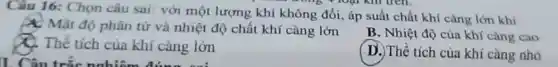 Câu 16:Chọn câu sai: với một lượng khí không đối, áp suất chất khí càng lớn khi
X: Mật độ phân tử và nhiệt độ chất khí càng lớn
B. Nhiệt độ của khí càng cao
C. Thể tích của khí càng lớn
( D.) Thể tích của khí càng nhỏ