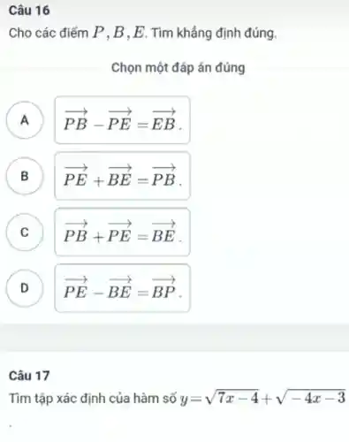 Câu 16
Cho các điểm P.B.E.. Tìm khẳng định đúng.
Chọn một đáp án đúng
A A
overrightarrow (PB)-overrightarrow (PE)=overrightarrow (EB)
B
overrightarrow (PE)+overrightarrow (BE)=overrightarrow (PB)
C C
overrightarrow (PB)+overrightarrow (PE)=overrightarrow (BE)
D D
overrightarrow (PE)-overrightarrow (BE)=overrightarrow (BP)
Câu 17
Tìm tập xác định của hàm số y=sqrt (7x-4)+sqrt (-4x-3)