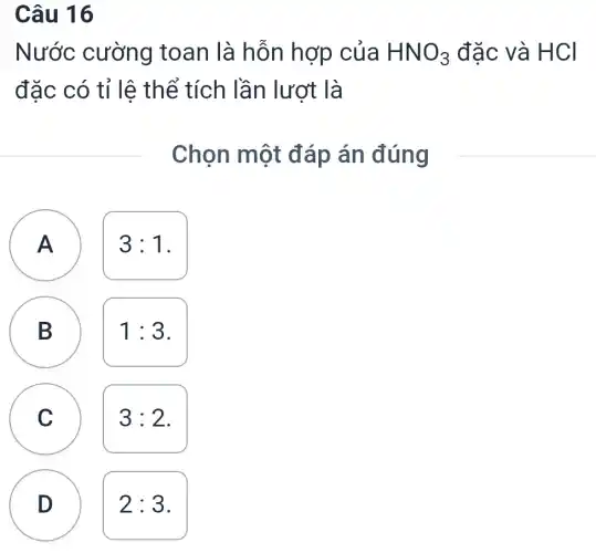 Câu 16
Nước cường toan là hỗn hợp của HNO_(3) đặc và H CI
đặc có tỉ lệ thể tích lần lượt là
Chọn một đáp án đúng
A )
3:1
B
D
1:3
C c
3:2
D
2:3