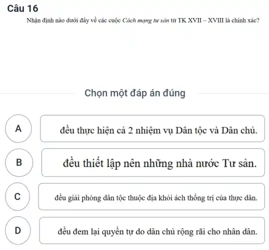 Câu 16
Nhận định nào dưới đây về các cuộc Cách mạng tư sản từ TK XVII - XVIII là chính xác?
Chọn một đáp án đúng
A A
đều thực hiện cả 2 nhiệm vụ Dân tộc và Dân chủ.
B B
đêu thiết lập nên những nhà nước Tư sản.
C C
đều giải phóng dân tộc thuộc địa khỏi ách thống trị của thực dân.
D
D
đều đem lai quyên tự do dân chủ rộng rãi cho nhân dân.