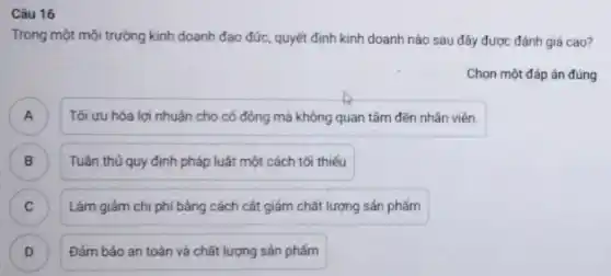 Câu 16
Trong một môi trường kinh doanh đạo đức,quyết định kinh doanh nào sau đây được đánh giá cao?
Chọn một đáp án đúng
) Tối uu hóa lợi nhuận cho cố đông mà không quan tâm đến nhân viên.
Tuân thủ quy định pháp luật một cách tối thiếu B
C ) Làm giảm chi phí bằng cách cắt giảm chất lượng sản phẩm
D Đám bảo an toàn và chất lượng sản phẩm D