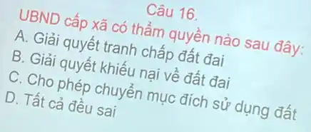 Câu 16.
UBND cấp xã có thẩm quyền nào sau đây:
A. Giải quyết tranh chấp đất đai
B. Giải quyết khiếu nại về đất đai
C. Cho phép chuyến mục đích sử dụng đất
D. Tất cả đều sai