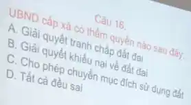 Câu 16.
UBND cấp xã có thẩm quyền nào sau đây.
A. Giải quyết tranh chấp đất đai
B. Giải quyết khiếu nại về đất đai
C. Cho phép chuyển mục đích sử dụng đất
D. Tất cả đều sai