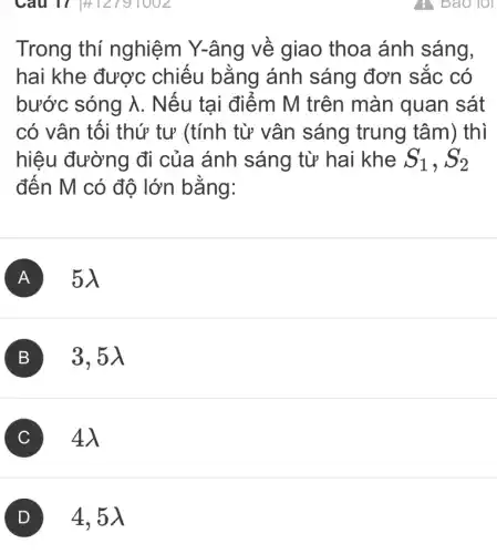 Câu 17 #12791002
Trong thí nghiệm Y-âng về giao thoa ánh sáng,
hai khe được chiếu bằng ánh sáng đơn sắc có
bước sóng lambda  . Nếu tại điểm M trên màn quan sát
có vân tôi thứ tư (tính từ vân sáng trung tâm) thì
hiệu đường đi của ánh sáng từ hai khe S_(1),S_(2)
đến M có độ lớn bằng:
A 5lambda 
B 3, 5lambda 
C 4lambda 
4,5)
7: Bao lot