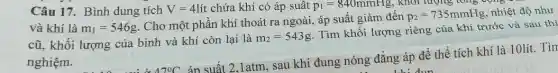 Câu 17. Bình dung tích V=4lacute (i)t chứa khí có áp suât p_(1)=840mmHg, khối lượng tổng cộng
và khí là m_(1)=546g
. Cho một phần khí thoát ra ngoài, áp suất giảm đến
p_(2)=735mmHg nhiệt độ như
cũ, khối lượng của bình và khí còn lại là
m_(2)=543g
Tìm khối lượng riêng của khí trước và sau thí
nghiệm.
Delta 7^circ C
án suất 2,1atm, sau khi đung nóng đẳng áp để thể tích khí là 10lít. Tìn