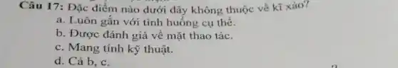 Câu 17: Đặc điểm nào dưới đây không thuộc về kĩ xảo?
a. Luôn gắn với tình huống cụ thể.
b. Được đánh giá về mặt thao tác.
c. Mang tính kỹ thuật.
d. Cả b, c.