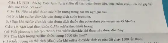 Câu 17. [CD - SGK]Việc lạm dụng sulfur để bảo quản dược liệu, thực phẩm khhat (o),ldots  có thể gây hại
đến sức khoè. Vì sao?
Câu 18. Nêu và giải thích các hiện tượng trong các thí nghiệm sau:
(a) Sục khí sulfur dioxide vào dung dịch nước bromine.
(b) Sục khí sulfur dioxide vào dung dịch thuốc tím potassium permanganate (KMnO_(4))
Câu 19. Một loại than chứa 0,5%  sulfur theo khối lượng.
(a) Viết phương trình tạo thành khí sulfur dioxide khi than này được đốt cháy.
(b) Tìm khối lượng sulfur chứa trong 1500 tân than?
(c) Khối lượng và thể tích (đkc) của khí sulfur dioxide sinh ra nếu đốt cháy 1500 tấn than?