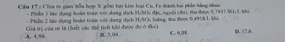 Câu 17 : Chia m gam hỗn hợp X gồm hai kim loại Cu, Fe thành hai phần bằng nhau:
- Phần 1 tác dụng hoàn toàn với dung dịch H_(2)SO_(4) đặc, nguội (dư), thu được 0,7437 SO_(2) L khí.
- Phần 2 tác dụng hoàn toàn với dung dịch H_(2)SO_(4) loãng, thu được 0 ,4958 L khí.
Giá trị của m là (biết các thể tích khí được đo ở đkc)
A. 4,96 .
B. 3,04 .
C. 6,08 .
D. 17,6 .