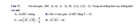 Câu 17. .Cho tam giác ABC có A(-2;-2),B(-2;1),C(2;-2) . Trong các khẳng định sau, khẳng định
nào sai?
A. Delta ABC vuông.
B. Chu vi tam giác Delta ABC bằng P=12
C. cos(overrightarrow (AC);overrightarrow (CB))=(4)/(5)
D. overrightarrow (AC)cdot overrightarrow (BC)=16